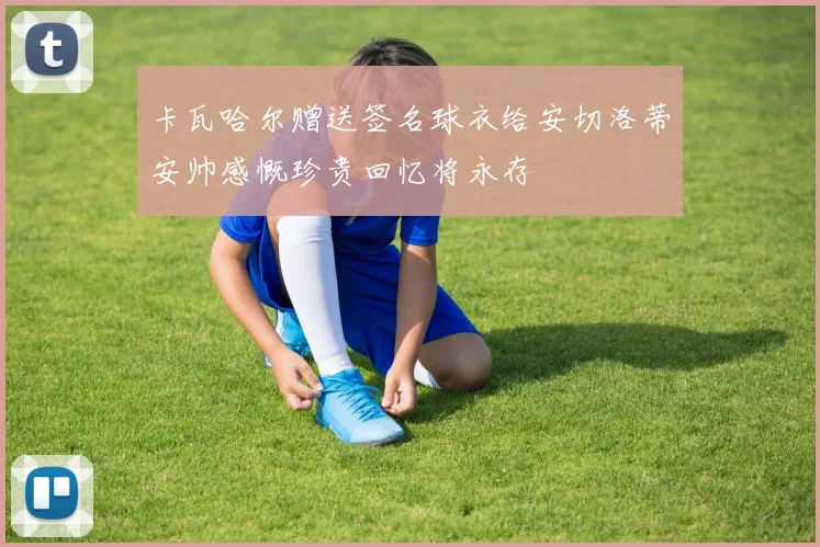 卡瓦哈尔赠送签名球衣给安切洛蒂安帅感慨珍贵回忆将永存
