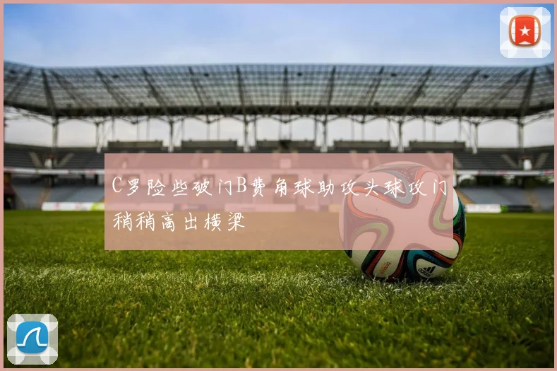 C罗险些破门B费角球助攻头球攻门稍稍高出横梁