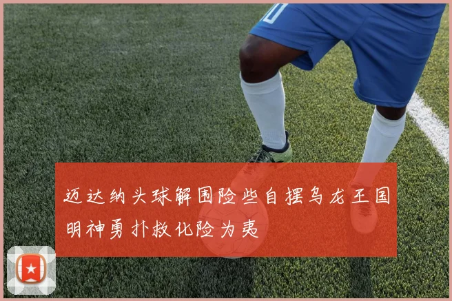 迈达纳头球解围险些自摆乌龙王国明神勇扑救化险为夷