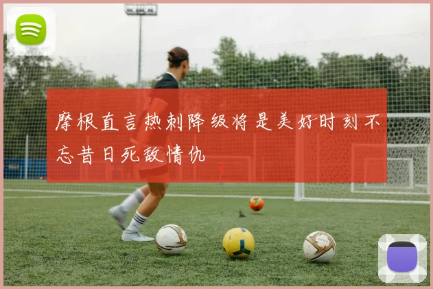 摩根直言热刺降级将是美好时刻不忘昔日死敌情仇