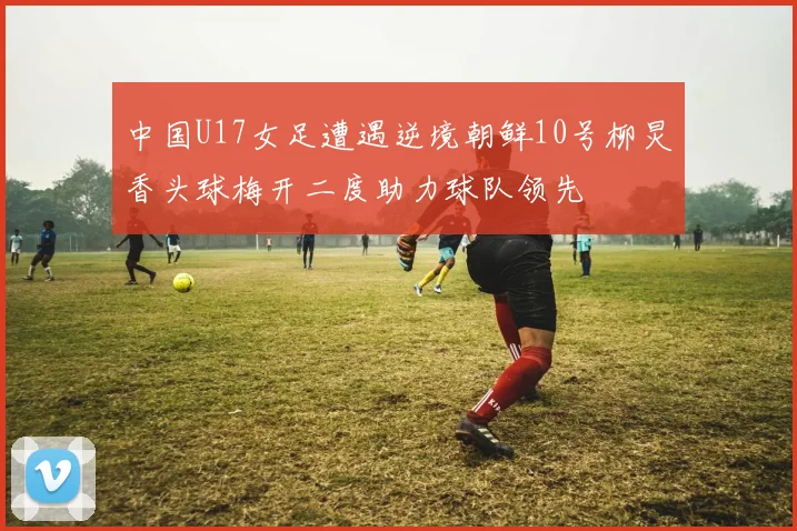 中国U17女足遭遇逆境朝鲜10号柳炅香头球梅开二度助力球队领先