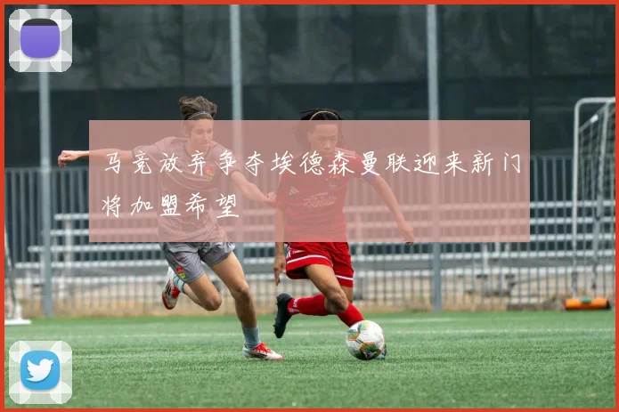 马竞放弃争夺埃德森曼联迎来新门将加盟希望