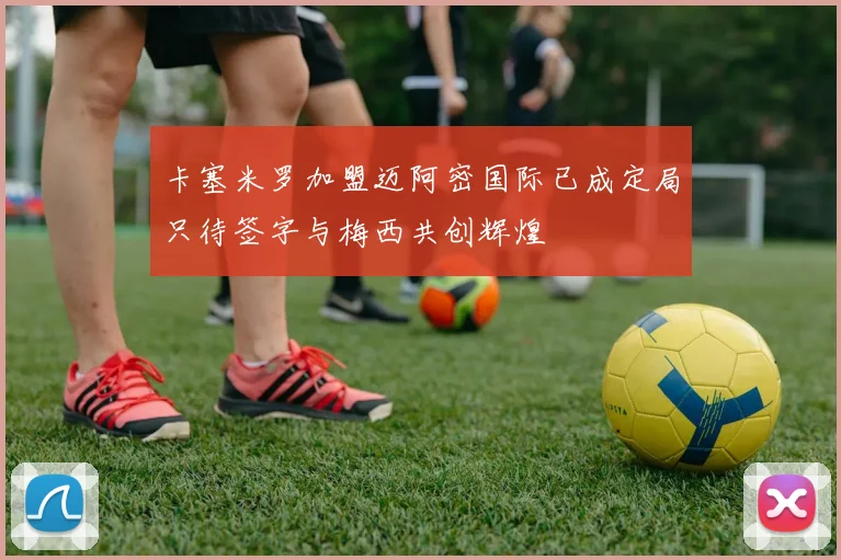 卡塞米罗加盟迈阿密国际已成定局只待签字与梅西共创辉煌