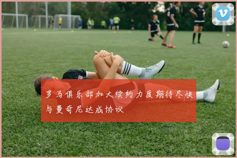 罗马俱乐部加大续约力度期待尽快与曼奇尼达成协议