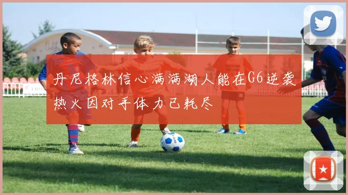 丹尼格林信心满满湖人能在G6逆袭热火因对手体力已耗尽
