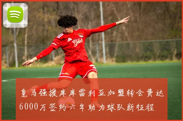 皇马强援库库雷利亚加盟转会费达6000万签约六年助力球队新征程