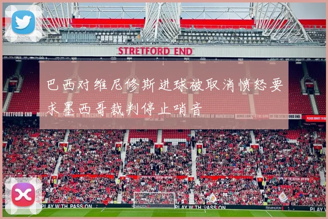 巴西对维尼修斯进球被取消愤怒要求墨西哥裁判停止哨音