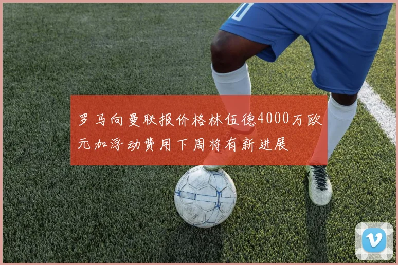 罗马向曼联报价格林伍德4000万欧元加浮动费用下周将有新进展