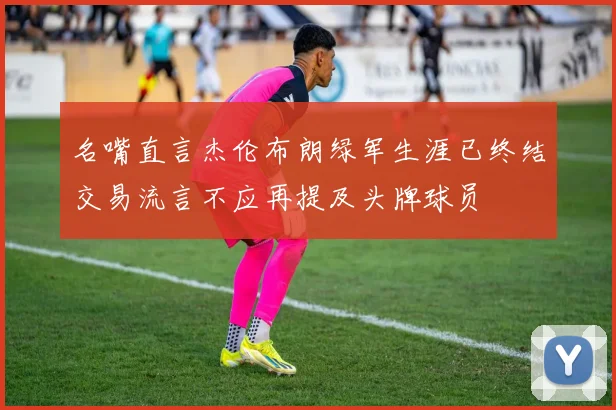 名嘴直言杰伦布朗绿军生涯已终结交易流言不应再提及头牌球员
