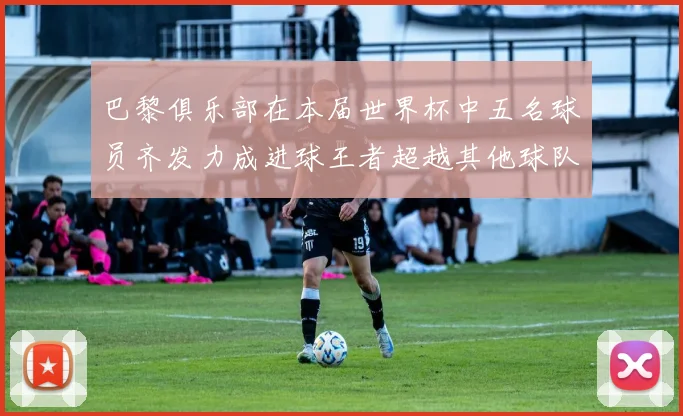 巴黎俱乐部在本届世界杯中五名球员齐发力成进球王者超越其他球队