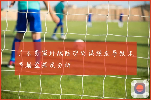 广东男篮外线防守失误频发导致末节崩盘深度分析