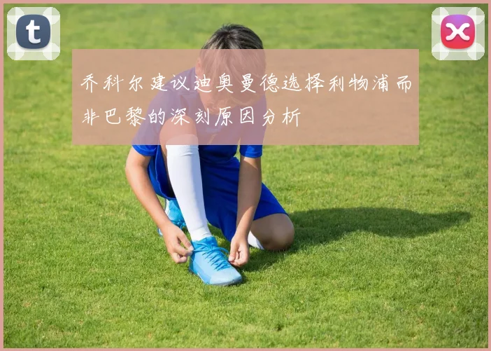 乔科尔建议迪奥曼德选择利物浦而非巴黎的深刻原因分析