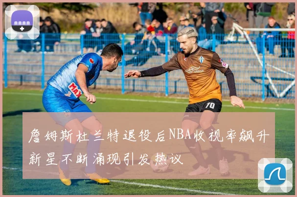 詹姆斯杜兰特退役后NBA收视率飙升新星不断涌现引发热议