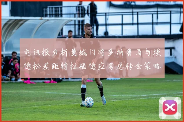 电讯报分析曼城门将多纳鲁马与埃德松差距特拉福德应考虑转会策略