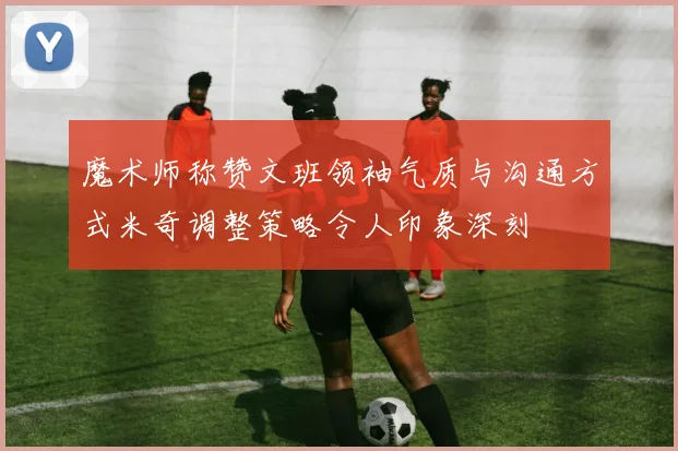 魔术师称赞文班领袖气质与沟通方式米奇调整策略令人印象深刻