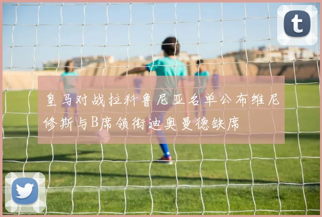 皇马对战拉科鲁尼亚名单公布维尼修斯与B席领衔迪奥曼德缺席