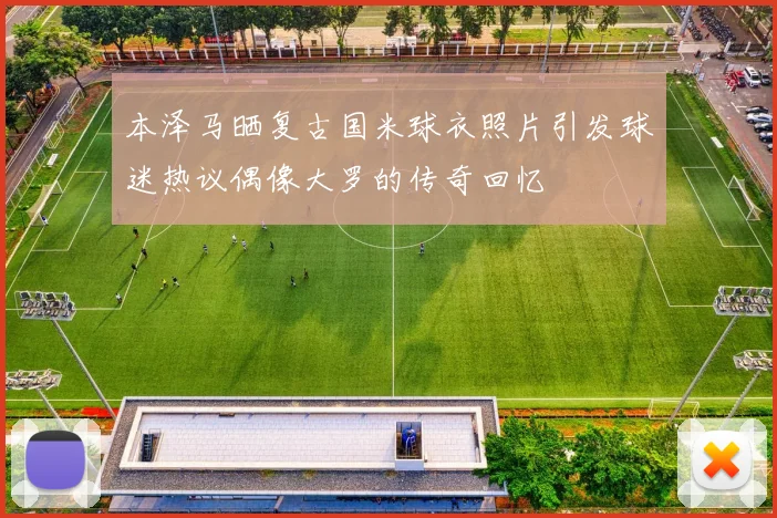 本泽马晒复古国米球衣照片引发球迷热议偶像大罗的传奇回忆