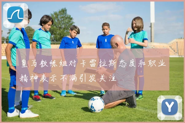 皇马教练组对卡雷拉斯态度和职业精神表示不满引发关注