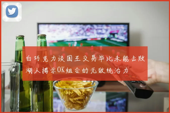 白巧克力谈国王交易毕比未能击败湖人揭示OK组合的无敌统治力