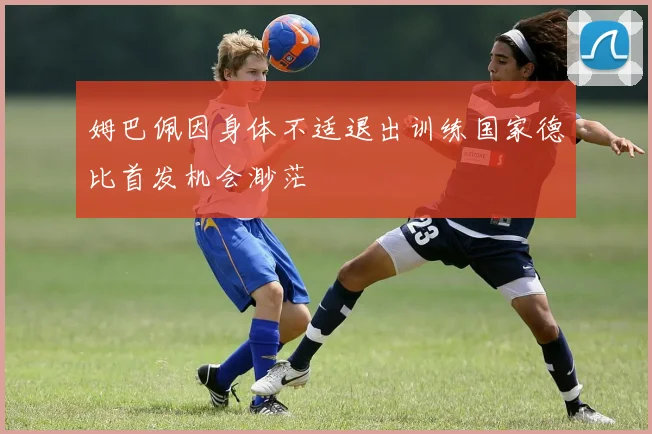 姆巴佩因身体不适退出训练国家德比首发机会渺茫