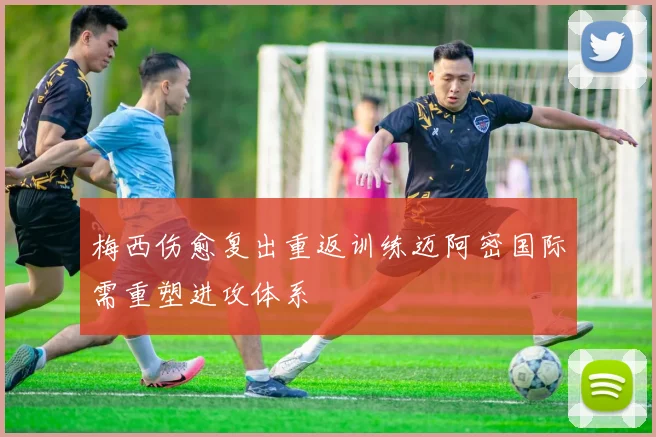 梅西伤愈复出重返训练迈阿密国际需重塑进攻体系