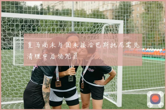 皇马尚未与国米接洽巴斯托尼需先清理中后场冗员