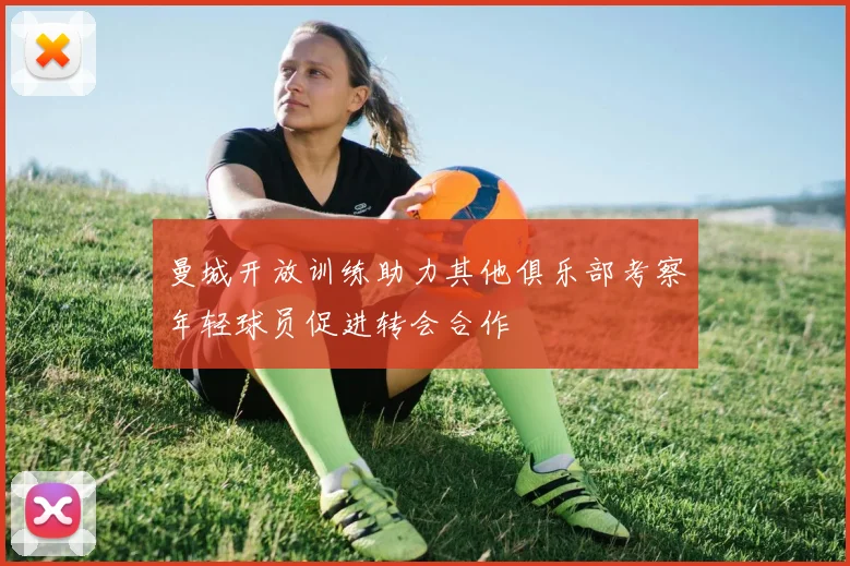 曼城开放训练助力其他俱乐部考察年轻球员促进转会合作