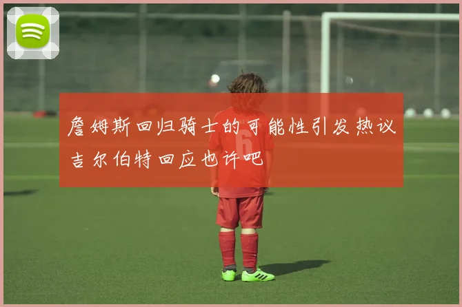 詹姆斯回归骑士的可能性引发热议吉尔伯特回应也许吧