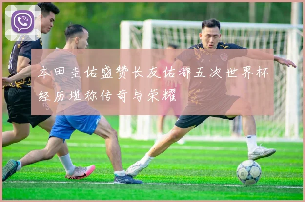 本田圭佑盛赞长友佑都五次世界杯经历堪称传奇与荣耀