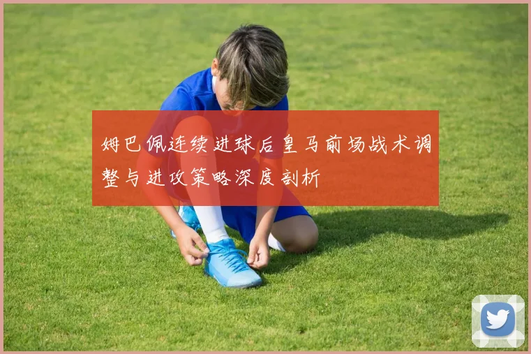 姆巴佩连续进球后皇马前场战术调整与进攻策略深度剖析