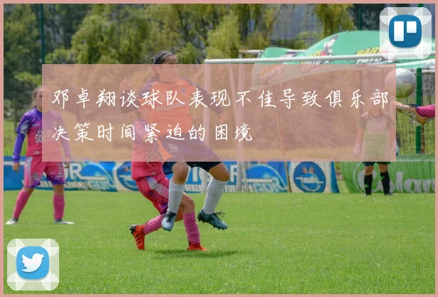 邓卓翔谈球队表现不佳导致俱乐部决策时间紧迫的困境