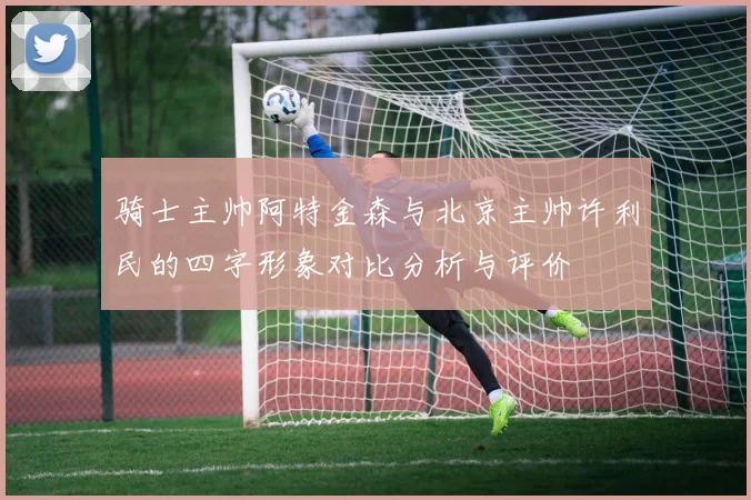 骑士主帅阿特金森与北京主帅许利民的四字形象对比分析与评价