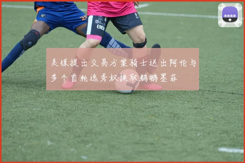 美媒提出交易方案骑士送出阿伦与多个首轮选秀权换取鹈鹕墨菲