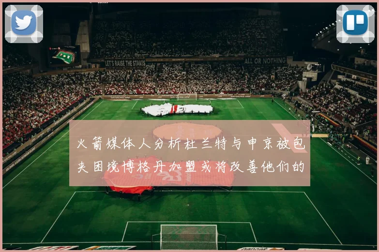 火箭媒体人分析杜兰特与申京被包夹困境博格丹加盟或将改善他们的进攻空间
