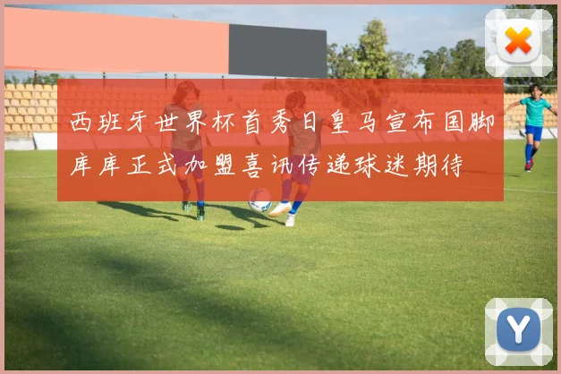 西班牙世界杯首秀日皇马宣布国脚库库正式加盟喜讯传递球迷期待